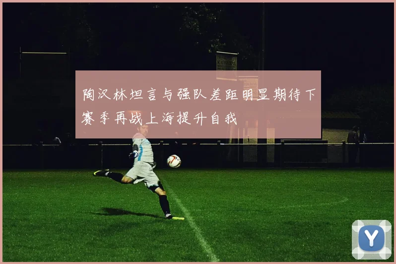 陶汉林坦言与强队差距明显期待下赛季再战上海提升自我