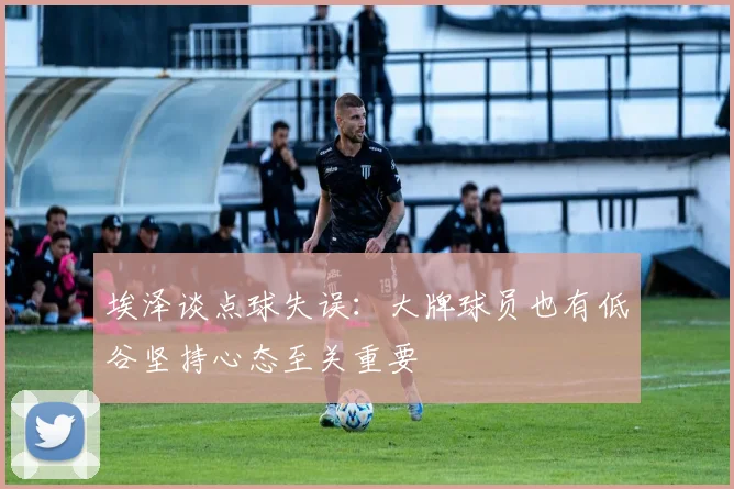 埃泽谈点球失误：大牌球员也有低谷坚持心态至关重要