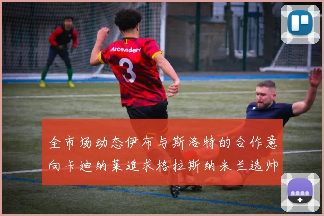 全市场动态伊布与斯洛特的合作意向卡迪纳莱追求格拉斯纳米兰选帅困境加剧
