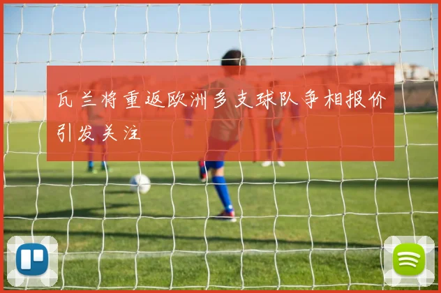 瓦兰将重返欧洲多支球队争相报价引发关注