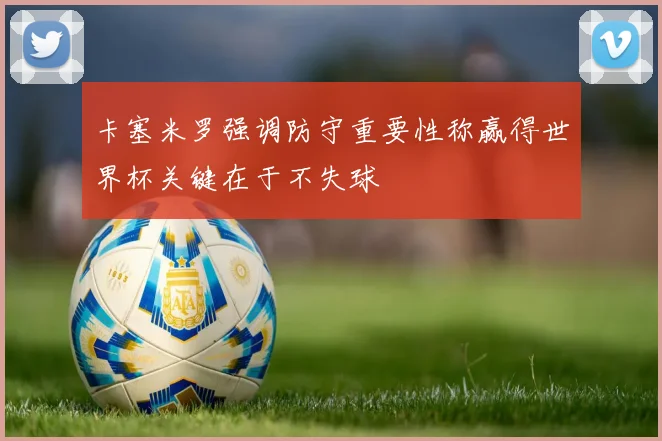 卡塞米罗强调防守重要性称赢得世界杯关键在于不失球