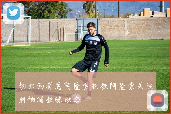 切尔西有意阿隆索执教阿隆索关注利物浦教练动态