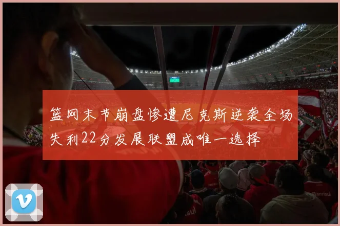 篮网末节崩盘惨遭尼克斯逆袭全场失利22分发展联盟成唯一选择