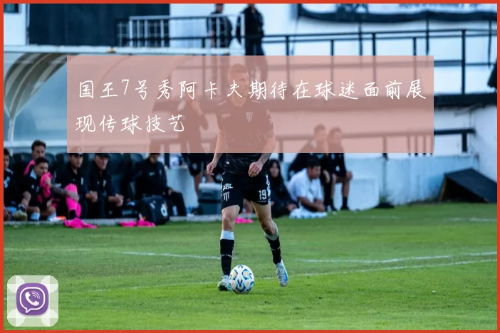 国王7号秀阿卡夫期待在球迷面前展现传球技艺