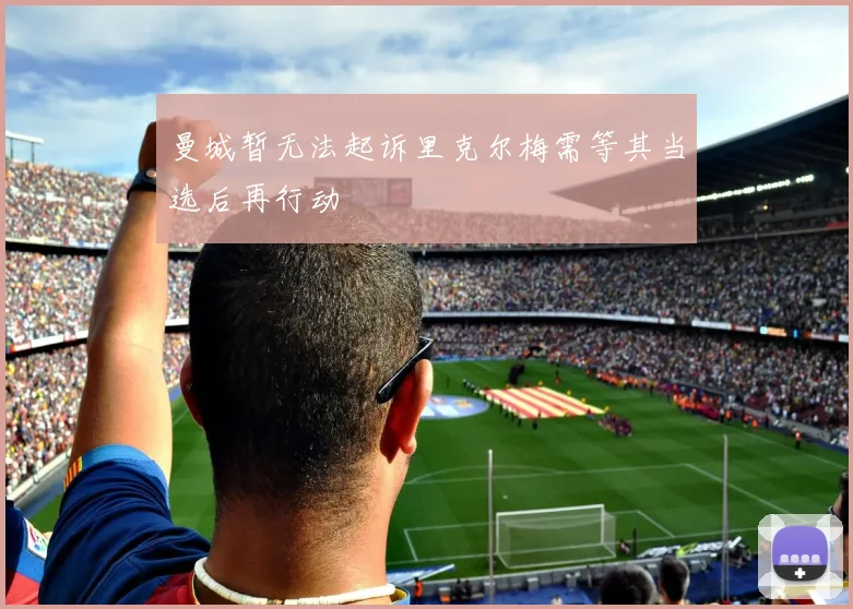 曼城暂无法起诉里克尔梅需等其当选后再行动