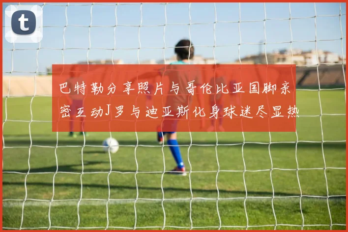 巴特勒分享照片与哥伦比亚国脚亲密互动J罗与迪亚斯化身球迷尽显热情