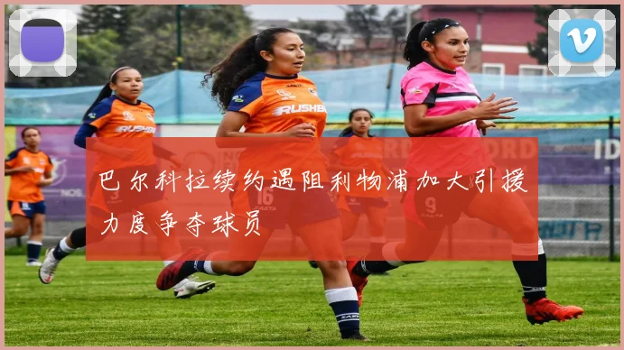 巴尔科拉续约遇阻利物浦加大引援力度争夺球员