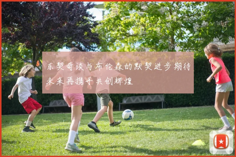东契奇谈与布伦森的默契进步期待未来再携手共创辉煌