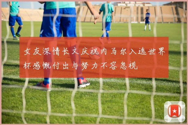 女友深情长文庆祝内马尔入选世界杯感慨付出与努力不容忽视