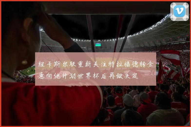 纽卡斯尔联重新关注特拉福德转会意向他计划世界杯后再做决定