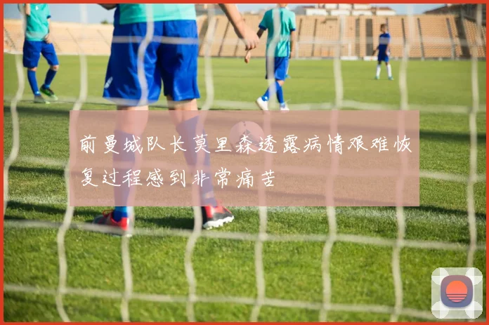 前曼城队长莫里森透露病情艰难恢复过程感到非常痛苦