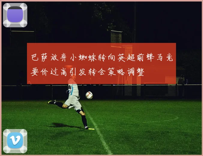 巴萨放弃小蜘蛛转向英超前锋马竞要价过高引发转会策略调整