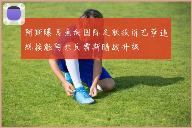 阿斯曝马竞向国际足联投诉巴萨违规接触阿尔瓦雷斯暗战升级